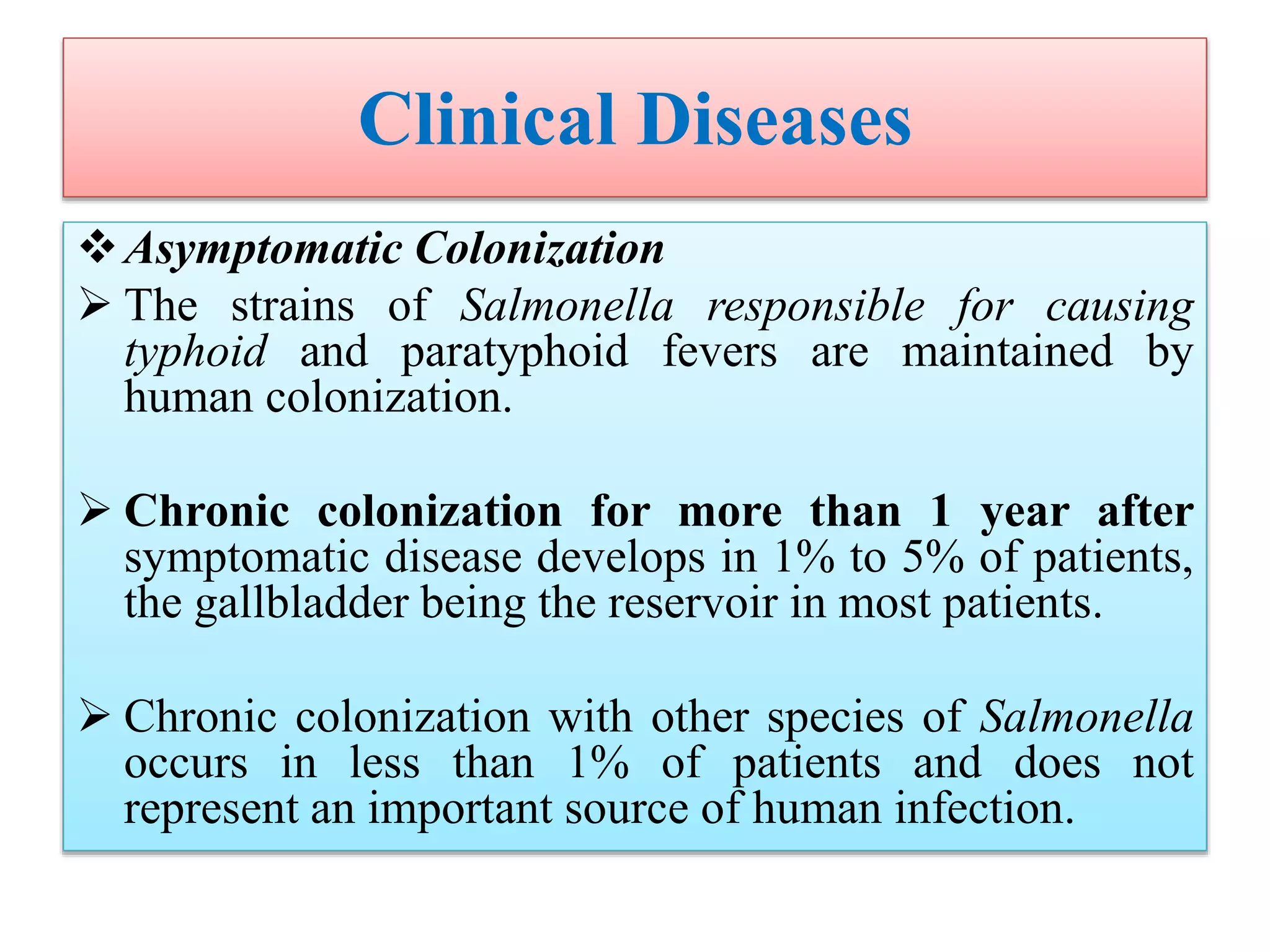 Clinical Diseases
Asymptomatic Colonization
 The strains of Salmonella responsible for causing
typhoid and paratyphoid fevers are maintained by
human colonization.
 Chronic colonization for more than 1 year after
symptomatic disease develops in 1% to 5% of patients,
the gallbladder being the reservoir in most patients.
 Chronic colonization with other species of Salmonella
occurs in less than 1% of patients and does not
represent an important source of human infection.
 