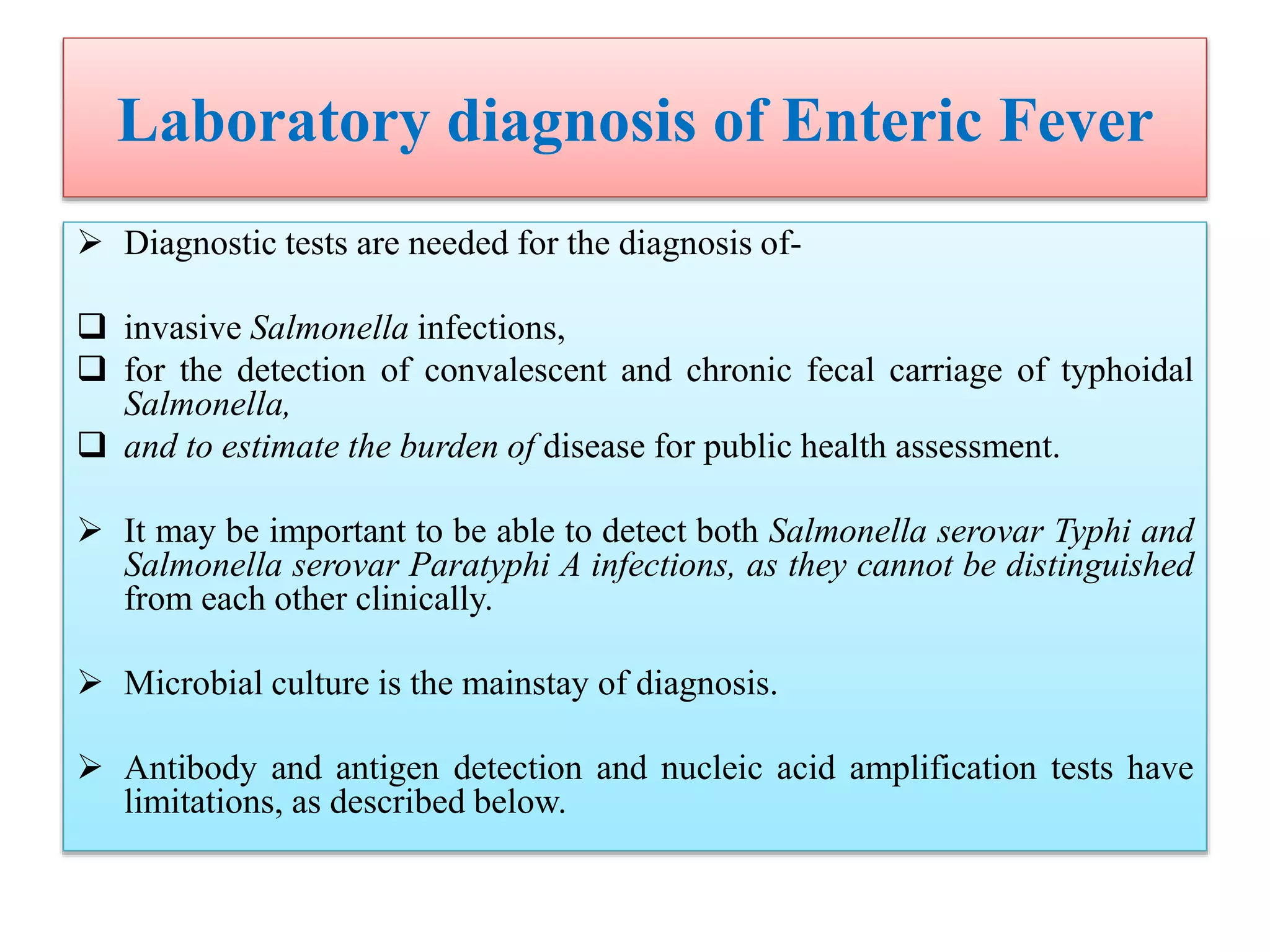 Laboratory diagnosis of Enteric Fever
 Diagnostic tests are needed for the diagnosis of-
 invasive Salmonella infections,
 for the detection of convalescent and chronic fecal carriage of typhoidal
Salmonella,
 and to estimate the burden of disease for public health assessment.
 It may be important to be able to detect both Salmonella serovar Typhi and
Salmonella serovar Paratyphi A infections, as they cannot be distinguished
from each other clinically.
 Microbial culture is the mainstay of diagnosis.
 Antibody and antigen detection and nucleic acid amplification tests have
limitations, as described below.
 