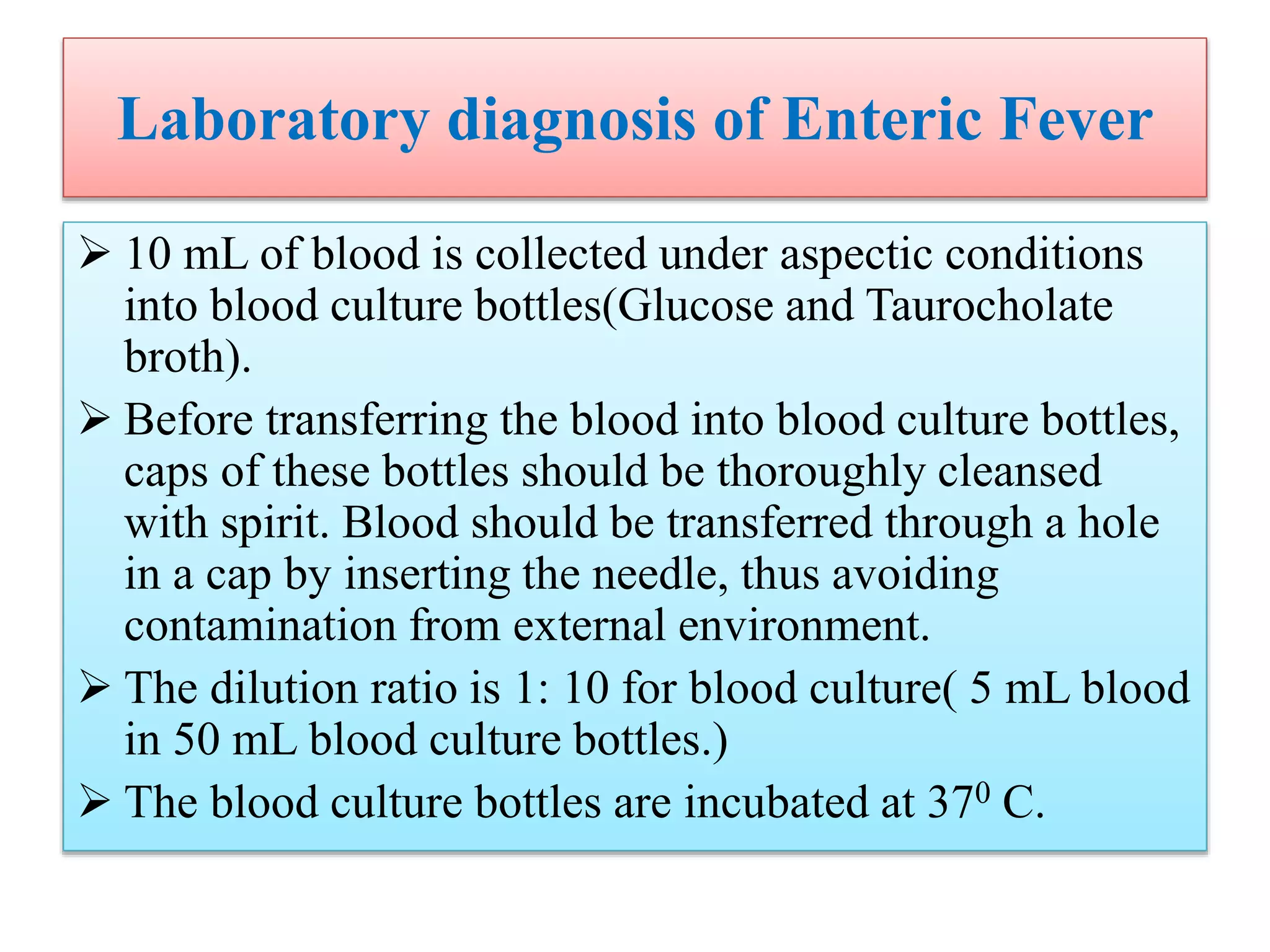 Laboratory diagnosis of Enteric Fever
 10 mL of blood is collected under aspectic conditions
into blood culture bottles(Glucose and Taurocholate
broth).
 Before transferring the blood into blood culture bottles,
caps of these bottles should be thoroughly cleansed
with spirit. Blood should be transferred through a hole
in a cap by inserting the needle, thus avoiding
contamination from external environment.
 The dilution ratio is 1: 10 for blood culture( 5 mL blood
in 50 mL blood culture bottles.)
 The blood culture bottles are incubated at 370 C.
 
