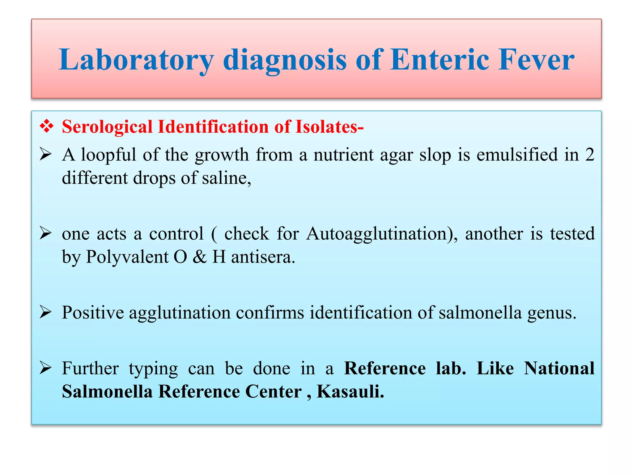 Laboratory diagnosis of Enteric Fever
 Serological Identification of Isolates-
 A loopful of the growth from a nutrient agar slop is emulsified in 2
different drops of saline,
 one acts a control ( check for Autoagglutination), another is tested
by Polyvalent O & H antisera.
 Positive agglutination confirms identification of salmonella genus.
 Further typing can be done in a Reference lab. Like National
Salmonella Reference Center , Kasauli.
 