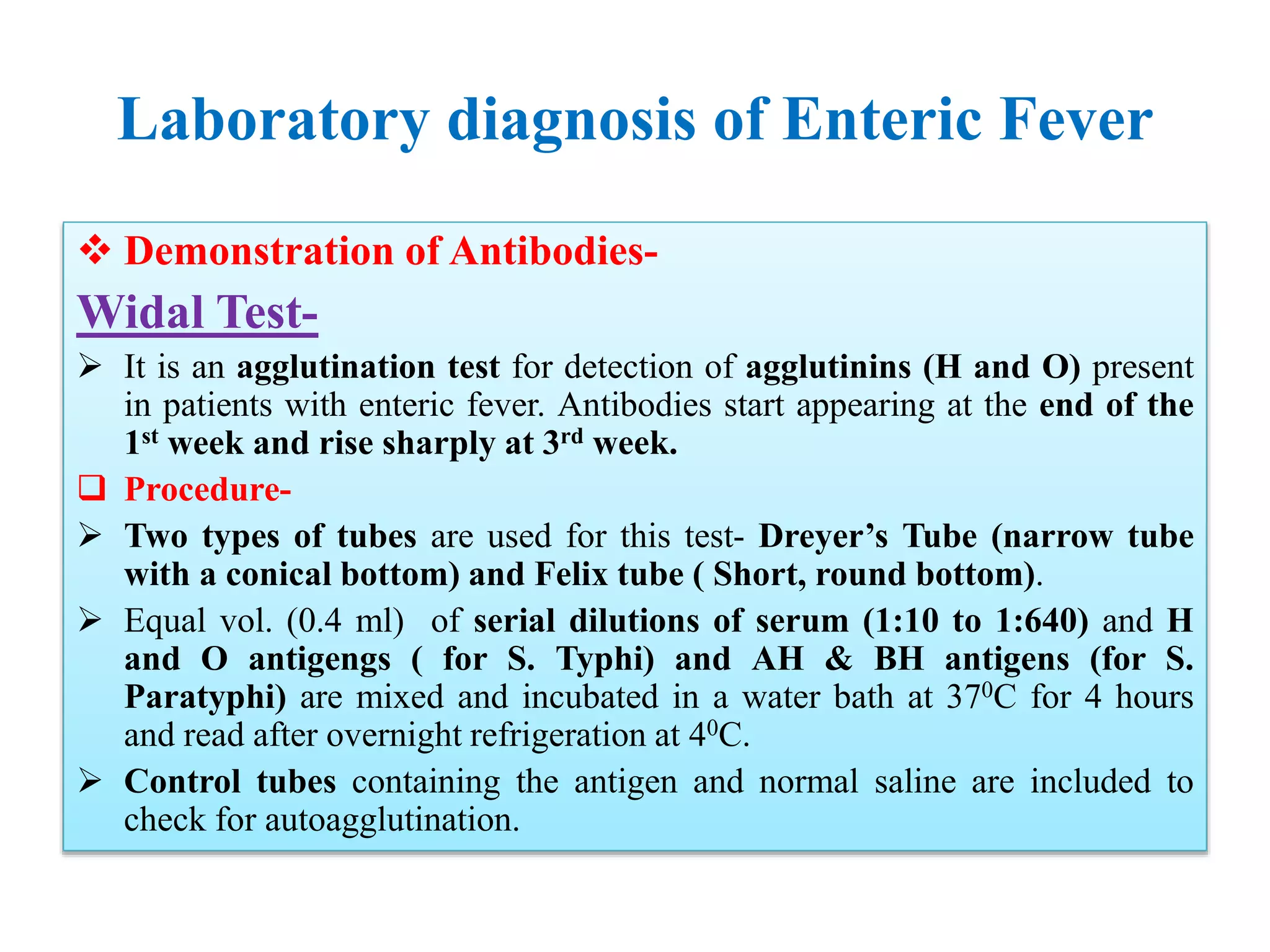 Laboratory diagnosis of Enteric Fever
 Demonstration of Antibodies-
Widal Test-
 It is an agglutination test for detection of agglutinins (H and O) present
in patients with enteric fever. Antibodies start appearing at the end of the
1st week and rise sharply at 3rd week.
 Procedure-
 Two types of tubes are used for this test- Dreyer’s Tube (narrow tube
with a conical bottom) and Felix tube ( Short, round bottom).
 Equal vol. (0.4 ml) of serial dilutions of serum (1:10 to 1:640) and H
and O antigengs ( for S. Typhi) and AH & BH antigens (for S.
Paratyphi) are mixed and incubated in a water bath at 370C for 4 hours
and read after overnight refrigeration at 40C.
 Control tubes containing the antigen and normal saline are included to
check for autoagglutination.
 