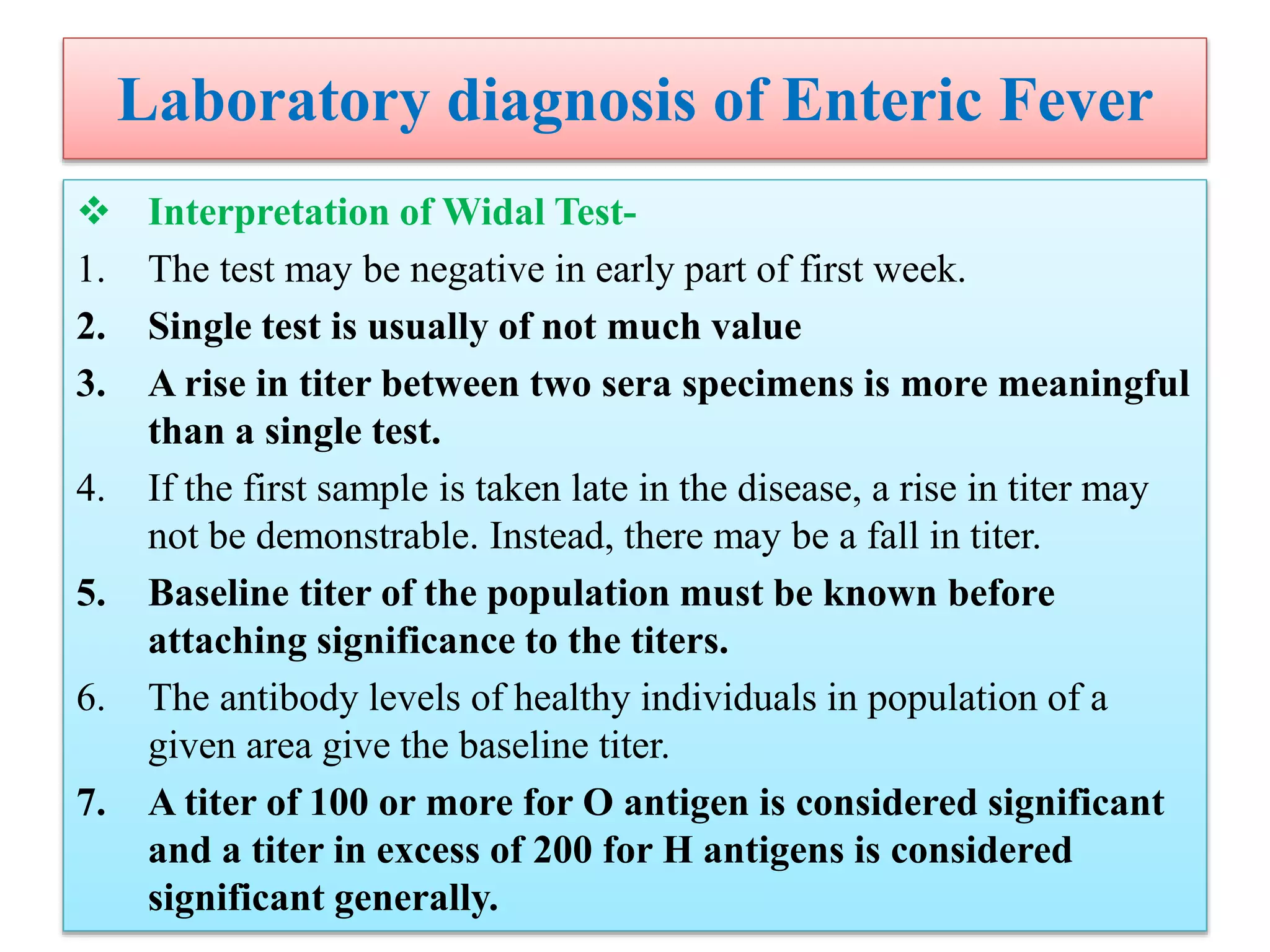 Laboratory diagnosis of Enteric Fever
 Interpretation of Widal Test-
1. The test may be negative in early part of first week.
2. Single test is usually of not much value
3. A rise in titer between two sera specimens is more meaningful
than a single test.
4. If the first sample is taken late in the disease, a rise in titer may
not be demonstrable. Instead, there may be a fall in titer.
5. Baseline titer of the population must be known before
attaching significance to the titers.
6. The antibody levels of healthy individuals in population of a
given area give the baseline titer.
7. A titer of 100 or more for O antigen is considered significant
and a titer in excess of 200 for H antigens is considered
significant generally.
 