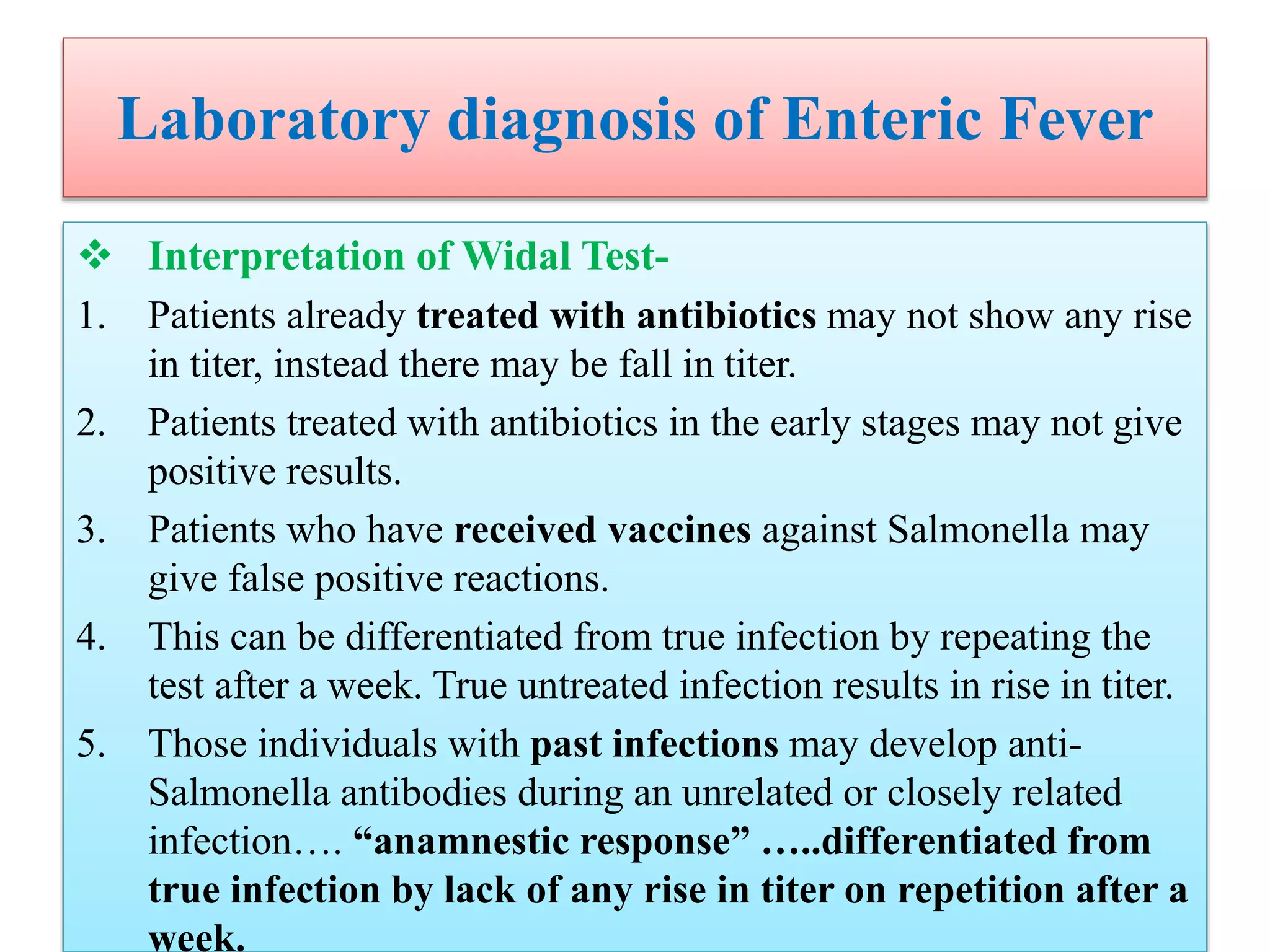 Laboratory diagnosis of Enteric Fever
 Interpretation of Widal Test-
1. Patients already treated with antibiotics may not show any rise
in titer, instead there may be fall in titer.
2. Patients treated with antibiotics in the early stages may not give
positive results.
3. Patients who have received vaccines against Salmonella may
give false positive reactions.
4. This can be differentiated from true infection by repeating the
test after a week. True untreated infection results in rise in titer.
5. Those individuals with past infections may develop anti-
Salmonella antibodies during an unrelated or closely related
infection…. “anamnestic response” …..differentiated from
true infection by lack of any rise in titer on repetition after a
week.
 
