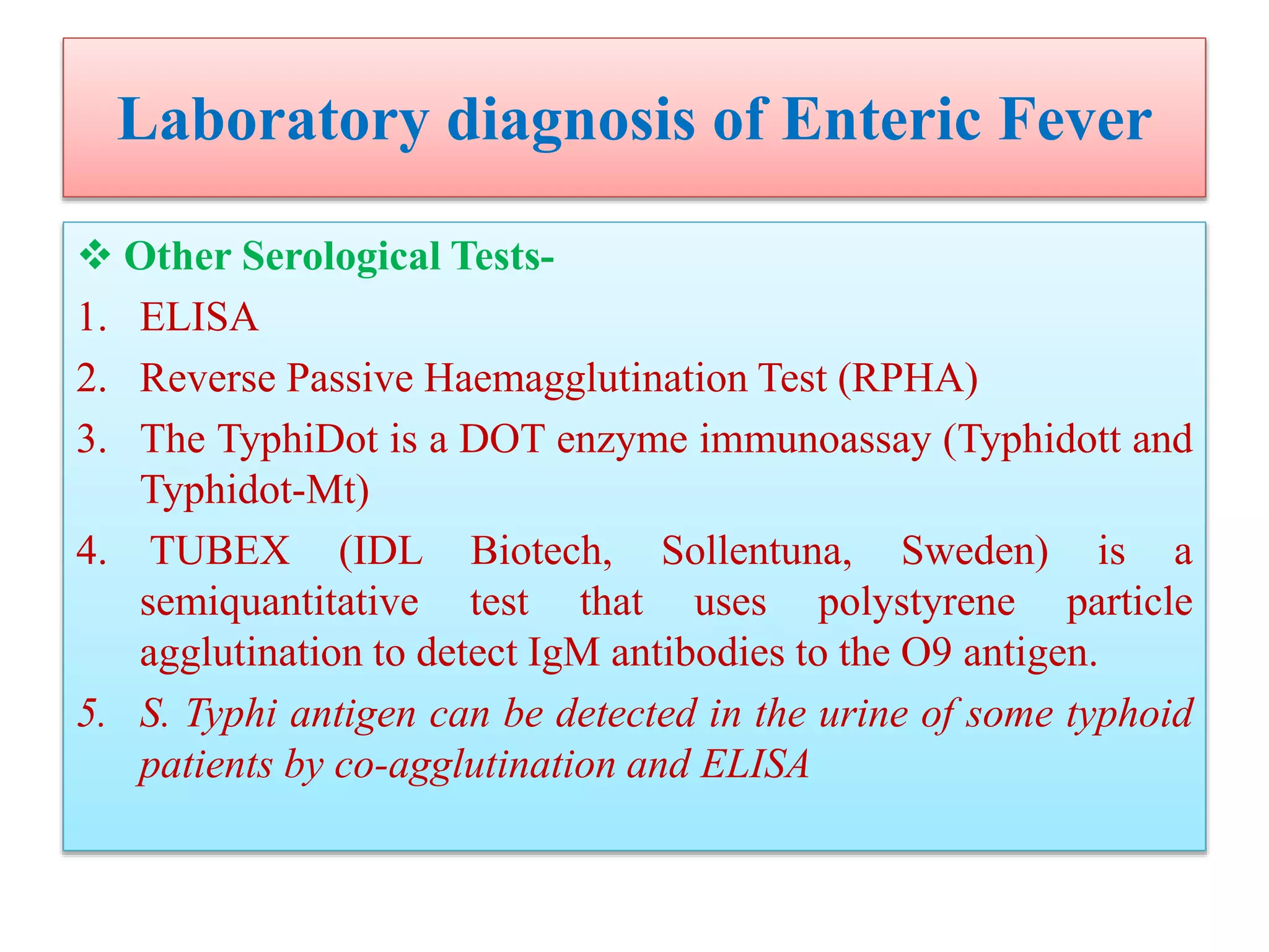 Laboratory diagnosis of Enteric Fever
 Other Serological Tests-
1. ELISA
2. Reverse Passive Haemagglutination Test (RPHA)
3. The TyphiDot is a DOT enzyme immunoassay (Typhidott and
Typhidot-Mt)
4. TUBEX (IDL Biotech, Sollentuna, Sweden) is a
semiquantitative test that uses polystyrene particle
agglutination to detect IgM antibodies to the O9 antigen.
5. S. Typhi antigen can be detected in the urine of some typhoid
patients by co-agglutination and ELISA
 