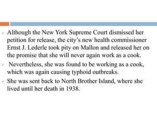  Although the New York Supreme Court dismissed her
petition for release, the city’s new health commissioner
Ernst J. Lederle took pity on Mallon and released her on
the promise that she will never again work as a cook.
 Nevertheless, she was found to be working as a cook,
which was again causing typhoid outbreaks.
 She was sent back to North Brother Island, where she
lived until her death in 1938.
 