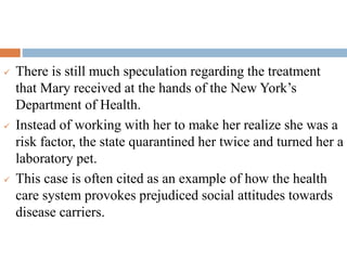  There is still much speculation regarding the treatment
that Mary received at the hands of the New York’s
Department of Health.
 Instead of working with her to make her realize she was a
risk factor, the state quarantined her twice and turned her a
laboratory pet.
 This case is often cited as an example of how the health
care system provokes prejudiced social attitudes towards
disease carriers.
 