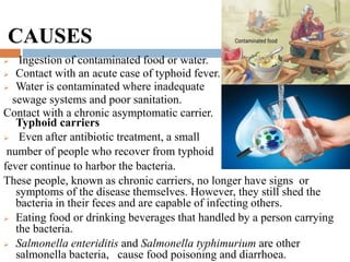 CAUSES
 Ingestion of contaminated food or water.
 Contact with an acute case of typhoid fever.
 Water is contaminated where inadequate
sewage systems and poor sanitation.
Contact with a chronic asymptomatic carrier.
Typhoid carriers
 Even after antibiotic treatment, a small
number of people who recover from typhoid
fever continue to harbor the bacteria.
These people, known as chronic carriers, no longer have signs or
symptoms of the disease themselves. However, they still shed the
bacteria in their feces and are capable of infecting others.
 Eating food or drinking beverages that handled by a person carrying
the bacteria.
 Salmonella enteriditis and Salmonella typhimurium are other
salmonella bacteria, cause food poisoning and diarrhoea.
 