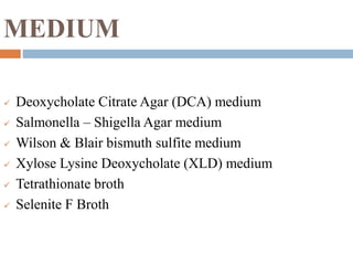 MEDIUM
 Deoxycholate Citrate Agar (DCA) medium
 Salmonella – Shigella Agar medium
 Wilson & Blair bismuth sulfite medium
 Xylose Lysine Deoxycholate (XLD) medium
 Tetrathionate broth
 Selenite F Broth
 