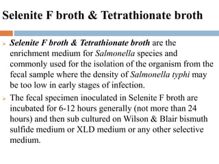 Selenite F broth & Tetrathionate broth
 Selenite F broth & Tetrathionate broth are the
enrichment medium for Salmonella species and
commonly used for the isolation of the organism from the
fecal sample where the density of Salmonella typhi may
be too low in early stages of infection.
 The fecal specimen inoculated in Selenite F broth are
incubated for 6-12 hours generally (not more than 24
hours) and then sub cultured on Wilson & Blair bismuth
sulfide medium or XLD medium or any other selective
medium.
 