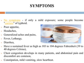 SYMPTOMS
 No symptoms - if only a mild exposure; some people become
"carriers" of typhoid.
 Poor appetite,
 Headaches,
 Generalized aches and pains,
 Fever, Lethargy,
 Diarrhea,
 Have a sustained fever as high as 103 to 104 degrees Fahrenheit (39 to
40 degrees Celsius),
 Chest congestion develops in many patients, and abdominal pain and
discomfort are common,
 Constipation, mild vomiting, slow heartbeat.
 
