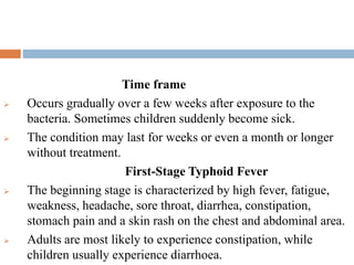 Time frame
 Occurs gradually over a few weeks after exposure to the
bacteria. Sometimes children suddenly become sick.
 The condition may last for weeks or even a month or longer
without treatment.
First-Stage Typhoid Fever
 The beginning stage is characterized by high fever, fatigue,
weakness, headache, sore throat, diarrhea, constipation,
stomach pain and a skin rash on the chest and abdominal area.
 Adults are most likely to experience constipation, while
children usually experience diarrhoea.
 