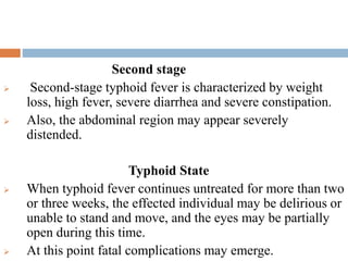 Second stage
 Second-stage typhoid fever is characterized by weight
loss, high fever, severe diarrhea and severe constipation.
 Also, the abdominal region may appear severely
distended.
Typhoid State
 When typhoid fever continues untreated for more than two
or three weeks, the effected individual may be delirious or
unable to stand and move, and the eyes may be partially
open during this time.
 At this point fatal complications may emerge.
 