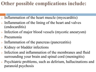 Other possible complications include:
 Inflammation of the heart muscle (myocarditis)
 Inflammation of the lining of the heart and valves
(endocarditis)
 Infection of major blood vessels (mycotic aneurysm)
 Pneumonia
 Inflammation of the pancreas (pancreatitis)
 Kidney or bladder infections
 Infection and inflammation of the membranes and fluid
surrounding your brain and spinal cord (meningitis)
 Psychiatric problems, such as delirium, hallucinations and
paranoid psychosis
 