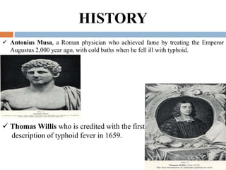 HISTORY
 Antonius Musa, a Roman physician who achieved fame by treating the Emperor
Augustus 2,000 year ago, with cold baths when he fell ill with typhoid.
 Thomas Willis who is credited with the first
description of typhoid fever in 1659.
 