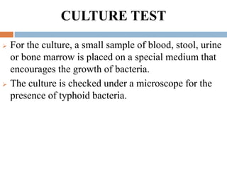 CULTURE TEST
 For the culture, a small sample of blood, stool, urine
or bone marrow is placed on a special medium that
encourages the growth of bacteria.
 The culture is checked under a microscope for the
presence of typhoid bacteria.
 