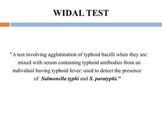 WIDAL TEST
" A test involving agglutination of typhoid bacilli when they are
mixed with serum containing typhoid antibodies from an
individual having typhoid fever; used to detect the presence
of Salmonella typhi and S. paratyphi."
 