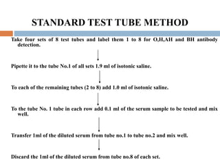 STANDARD TEST TUBE METHOD
Take four sets of 8 test tubes and label them 1 to 8 for O,H,AH and BH antibody
detection.
Pipette it to the tube No.1 of all sets 1.9 ml of isotonic saline.
To each of the remaining tubes (2 to 8) add 1.0 ml of isotonic saline.
To the tube No. 1 tube in each row add 0.1 ml of the serum sample to be tested and mix
well.
Transfer 1ml of the diluted serum from tube no.1 to tube no.2 and mix well.
Discard the 1ml of the diluted serum from tube no.8 of each set.
 