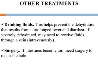 OTHER TREATMENTS
Drinking fluids. This helps prevent the dehydration
that results from a prolonged fever and diarrhea. If
severely dehydrated, may need to receive fluids
through a vein (intravenously).
Surgery. If intestines become torn,need surgery to
repair the hole.
 
