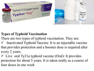 Types of Typhoid Vaccination
There are two types of typhoid vaccination. They are:
 Inactivated Typhoid Vaccine: It is an injectable vaccine
that provides protection and a booster dose is required after
every 2 years.
 Live oral Ty21a typhoid vaccine (Oral): It provides
protection for about 5 years. It is taken orally as a course of
four doses in one week
 