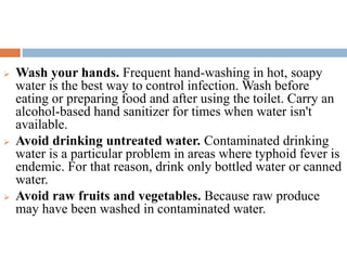  Wash your hands. Frequent hand-washing in hot, soapy
water is the best way to control infection. Wash before
eating or preparing food and after using the toilet. Carry an
alcohol-based hand sanitizer for times when water isn't
available.
 Avoid drinking untreated water. Contaminated drinking
water is a particular problem in areas where typhoid fever is
endemic. For that reason, drink only bottled water or canned
water.
 Avoid raw fruits and vegetables. Because raw produce
may have been washed in contaminated water.
 