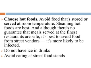  Choose hot foods. Avoid food that's stored or
served at room temperature. Steaming hot
foods are best. And although there's no
guarantee that meals served at the finest
restaurants are safe, it's best to avoid food
from street vendors — it's more likely to be
infected.
 Do not have ice in drinks
 Avoid eating at street food stands
 