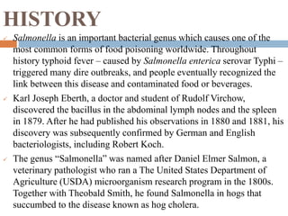 HISTORY
 Salmonella is an important bacterial genus which causes one of the
most common forms of food poisoning worldwide. Throughout
history typhoid fever – caused by Salmonella enterica serovar Typhi –
triggered many dire outbreaks, and people eventually recognized the
link between this disease and contaminated food or beverages.
 Karl Joseph Eberth, a doctor and student of Rudolf Virchow,
discovered the bacillus in the abdominal lymph nodes and the spleen
in 1879. After he had published his observations in 1880 and 1881, his
discovery was subsequently confirmed by German and English
bacteriologists, including Robert Koch.
 The genus “Salmonella” was named after Daniel Elmer Salmon, a
veterinary pathologist who ran a The United States Department of
Agriculture (USDA) microorganism research program in the 1800s.
Together with Theobald Smith, he found Salmonella in hogs that
succumbed to the disease known as hog cholera.
 