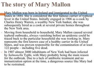 The story of Mary Mallon
 Mary Mallon was born in Ireland and immigrated to the United
States in 1884. She is considered the first famous carrier of typhoid
fever in the United States. Initially engaged in 1906 as a cook by
Charles Henry Warren, a wealthy New York banker, she was
subsequently hired as a cook at several private homes throughout
the New York area.
 Moving from household to household, Mary Mallon caused several
typhoid outbreaks, always vanishing before an epidemic could be
traced back to the particular household she was working in. Mary
represents the first known case of a healthy carrier in the United
States, and was proven responsible for the contamination of at least
122 people – including five dead.
 In 1907 almost 3000 inhabitants of New York had been infected
by Salmonella Typhi, with Mary probably being the main reason
for the outbreak. Due to a lack of antibiotic treatment and no
immunization option at the time, a dangerous source like Mary had
to be restrained.
 