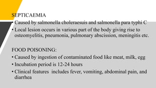 SEPTICAEMIA
• Caused by salmonella choleraesuis and salmonella para typhi C
• Local lesion occurs in various part of the body giving rise to
osteomyelitis, pneumonia, pulmonary abscission, meningitis etc.
FOOD POISONING:
• Caused by ingestion of contaminated food like meat, milk, egg
• Incubation period is 12-24 hours
• Clinical features includes fever, vomiting, abdominal pain, and
diarrhea
 