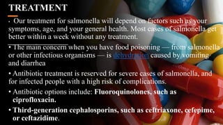 TREATMENT
• Our treatment for salmonella will depend on factors such as your
symptoms, age, and your general health. Most cases of salmonella get
better within a week without any treatment.
• The main concern when you have food poisoning — from salmonella
or other infectious organisms — is dehydration caused by vomiting
and diarrhea
• Antibiotic treatment is reserved for severe cases of salmonella, and
for infected people with a high risk of complications.
• Antibiotic options include: Fluoroquinolones, such as
ciprofloxacin.
• Third-generation cephalosporins, such as ceftriaxone, cefepime,
or ceftazidime.
 