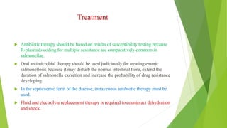 Treatment
 Antibiotic therapy should be based on results of susceptibility testing because
R-plasmids coding for multiple resistance are comparatively common in
salmonellae.
 Oral antimicrobial therapy should be used judiciously for treating enteric
salmonellosis because it may disturb the normal intestinal flora, extend the
duration of salmonella excretion and increase the probability of drug resistance
developing.
 In the septicaemic form of the disease, intravenous antibiotic therapy must be
used.
 Fluid and electrolyte replacement therapy is required to counteract dehydration
and shock.
 