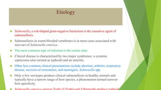 Etiology
 Salmonella, a rod-shaped gram-negative bacterium is the causative agent of
salmonellosis.
 Salmonellosis in warm-blooded vertebrates is in most cases associated with
serovars of Salmonella enterica.
 The most common type of infection is the carrier state.
 Clinical disease is characterized by two major syndromes: a systemic
septicemia (also termed as typhoid) and an enteritis.
 Other less common clinical presentations include abortion, arthritis, respiratory
disease, necrosis of extremities, and meningitis. Salmonella spp.
 Only a few serotypes produce clinical salmonellosis in healthy animals and
typically have a narrow range of host species, a phenomenon termed serovar-
host specificity.
 