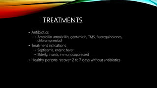TREATMENTS
• Antibiotics
• Ampicillin, amoxicillin, gentamicin, TMS, fluoroquinolones,
chloramphenicol
• Treatment indications
• Septicemia, enteric fever
• Elderly, infants, immunosuppressed
• Healthy persons recover 2 to 7 days without antibiotics
 