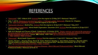 REFERENCES
• “Salmonella". CDC. 9 March 2015. Archived from the original on 25 May 2017. Retrieved 7 May2017.
• Hald, T. (2013). Advances in microbial food safety: 2. Pathogen update: Salmonella. Elsevier Inc. Chapters.
p. 2.2. ISBN 9780128089606. Archived from the original on 2017-09-10.
• "Salmonella Infections". MedlinePlus. Archived from the original on 30 April 2017. Retrieved 7 May 2017.
• ^"Salmonella (non-typhoidal)". World Health Organization. December 2016. Archived from the original on 20 April 2017.
Retrieved 7 May 2017.
• GBD 2015 Mortality and Causes of Death, Collaborators. (8 October 2016). "Global, regional, and national life expectancy,
all-cause mortality, and cause-specific mortality for 249 causes of death, 1980-2015: a systematic analysis for the Global
Burden of Disease Study 2015". Lancet. 388 (10053): 1459–1544. doi:10.1016/s0140-6736(16)31012-
1. PMC 5388903. PMID 27733281.
• "Salmonella". World Health Organization. Archived from the original on 17 April 2017. Retrieved 7 May 2017.
• Santos, Renato L.; Shuping Zhang; Renee M. Tsolis; Robert A. Kingsley; L. Gary Adams; Andreas J. Baumler (2001).
"Animal models od Salmonella infections: enteritis versus typhoid fever". Microbes and Infection. 3 (14–15): 1335–
1344. doi:10.1016/s1286-4579(01)01495-2. PMID 11755423.
• "Nontyphoidal Salmonella Infections - Infectious Diseases - Merck Manuals Professional Edition". Merck Manuals
Professional Edition. Retrieved 2018-09-15.
 