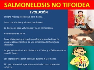 SALMONELOSIS NO TIFOIDEA
El signo más representativo es la diarrea.
Cursa con vómitos y náuseas, las diarreas
La diarrea es poco voluminosa y no es hemorrágica.
Habrá fiebre de 38-39 °
Dolor abdominal que puede manifestarse con la clínica de
una pseudoapendicitis o de una enfermedad inflamatoria
intestinal.
La gastroenteritis es auto limitada a 3-7 días, y la fiebre remite en
unas 72 horas.
Los coprocultivos serán positivos durante 4-5 semanas.
El 1 por ciento de los pacientes quedarán como portadores
crónicos.
EVOLUCIÓN
 