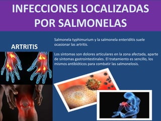Salmonela typhimurium y la salmonela enteriditis suele
ocasionar las artritis.
Los síntomas son dolores articulares en la zona afectada, aparte
de síntomas gastrointestinales. El tratamiento es sencillo, los
mismos antibióticos para combatir las salmonelosis.
INFECCIONES LOCALIZADAS
POR SALMONELAS
ARTRITIS
 