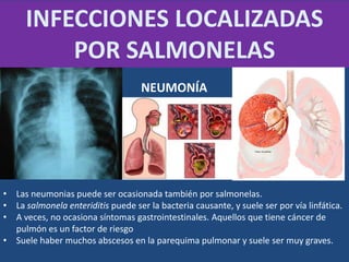 • Las neumonias puede ser ocasionada también por salmonelas.
• La salmonela enteriditis puede ser la bacteria causante, y suele ser por vía linfática.
• A veces, no ocasiona síntomas gastrointestinales. Aquellos que tiene cáncer de
pulmón es un factor de riesgo
• Suele haber muchos abscesos en la parequima pulmonar y suele ser muy graves.
INFECCIONES LOCALIZADAS
POR SALMONELAS
NEUMONÍA
 