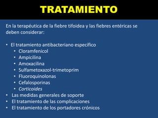 TRATAMIENTO
En la terapéutica de la fiebre tifoidea y las fiebres entéricas se
deben considerar:
• El tratamiento antibacteriano específico
• Cloramfenicol
• Ampicilina
• Amoxacilina
• Sulfametoxazol-trimetoprim
• Fluoroquinolonas
• Cefalosporinas
• Corticoides
• Las medidas generales de soporte
• El tratamiento de las complicaciones
• El tratamiento de los portadores crónicos
 
