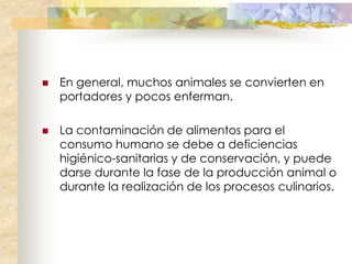    En general, muchos animales se convierten en
    portadores y pocos enferman.

   La contaminación de alimentos para el
    consumo humano se debe a deficiencias
    higiénico-sanitarias y de conservación, y puede
    darse durante la fase de la producción animal o
    durante la realización de los procesos culinarios.
 