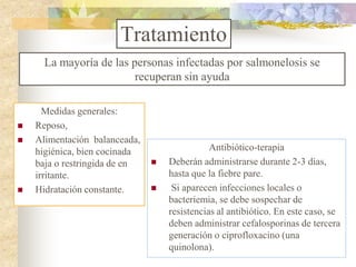 Tratamiento
      La mayoría de las personas infectadas por salmonelosis se
                         recuperan sin ayuda

      Medidas generales:
   Reposo,
   Alimentación balanceada,
    higiénica, bien cocinada                  Antibiótico-terapia
    baja o restringida de en      Deberán administrarse durante 2-3 días,
    irritante.                     hasta que la fiebre pare.
   Hidratación constante.         Si aparecen infecciones locales o
                                   bacteriemia, se debe sospechar de
                                   resistencias al antibiótico. En este caso, se
                                   deben administrar cefalosporinas de tercera
                                   generación o ciprofloxacino (una
                                   quinolona).
 