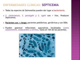  Todas las especies de Salmonellas pueden dar lugar a bacteriemia. 
 S. choleraesuis, S. paratyphi y S. typhi con > frec. Producen 
Septicemia. 
 Pacientes con > riesgo: pacientes pediátricos, geriátricos y con SIDA. 
 Pueden aparecer infecciones supurativas localizadas (como 
osteomielitis, endocarditis y artritis), hasta en 10% de los pacientes. 
 