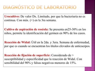 Urocultivo: De valor Dx. Limitado, por que la bacteriuria no es 
continua. Con máx. (+) en la 3ra semana. 
Cultivo de aspiración de roséola: Se presenta en25-30% en los 
niños, permite la identificación del germen en 90% de los casos. 
Reacción de Widal: Útil en la 2da. y 3era. Semana de enfermedad, 
por que es cuando se encuentran los títulos elevados de anticuerpos. 
Reacción de fijación de superficie: Considerado de > 
susceptibilidad y especificidad que la reacción de Widal. Con 
sensibilidad del 90% y falsas negativas menores de 15%. 
 