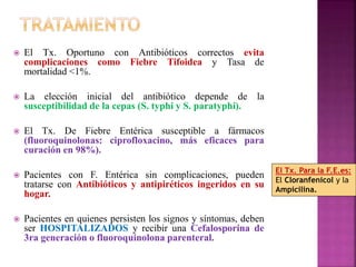 El Tx. Oportuno con Antibióticos correctos evita 
complicaciones como Fiebre Tifoidea y Tasa de 
mortalidad <1%. 
 La elección inicial del antibiótico depende de la 
susceptibilidad de la cepas (S. typhi y S. paratyphi). 
 El Tx. De Fiebre Entérica susceptible a fármacos 
(fluoroquinolonas: ciprofloxacino, más eficaces para 
curación en 98%). 
 Pacientes con F. Entérica sin complicaciones, pueden 
tratarse con Antibióticos y antipiréticos ingeridos en su 
hogar. 
 Pacientes en quienes persisten los signos y síntomas, deben 
ser HOSPITALIZADOS y recibir una Cefalosporina de 
3ra generación o fluoroquinolona parenteral. 
El Tx. Para la F.E.es: 
El Cloranfenicol y la 
Ampicilina. 
 