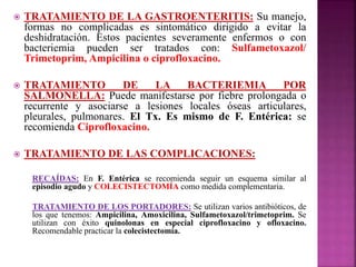  TRATAMIENTO DE LA GASTROENTERITIS: Su manejo, 
formas no complicadas es sintomático dirigido a evitar la 
deshidratación. Estos pacientes severamente enfermos o con 
bacteriemia pueden ser tratados con: Sulfametoxazol/ 
Trimetoprim, Ampicilina o ciprofloxacino. 
 TRATAMIENTO DE LA BACTERIEMIA POR 
SALMONELLA: Puede manifestarse por fiebre prolongada o 
recurrente y asociarse a lesiones locales óseas articulares, 
pleurales, pulmonares. El Tx. Es mismo de F. Entérica: se 
recomienda Ciprofloxacino. 
 TRATAMIENTO DE LAS COMPLICACIONES: 
RECAÍDAS: En F. Entérica se recomienda seguir un esquema similar al 
episodio agudo y COLECISTECTOMÍA como medida complementaria. 
TRATAMIENTO DE LOS PORTADORES: Se utilizan varios antibióticos, de 
los que tenemos: Ampicilina, Amoxicilina, Sulfametoxazol/trimetoprim. Se 
utilizan con éxito quinolonas en especial ciprofloxacino y ofloxacino. 
Recomendable practicar la colecistectomía. 
 