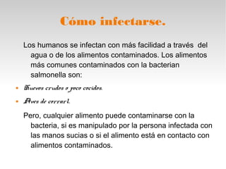 Cómo infectarse.
Los humanos se infectan con más facilidad a través del
agua o de los alimentos contaminados. Los alimentos
más comunes contaminados con la bacterian
salmonella son:
 Huevos crudos o poco cocidos.
 Aves de corrarl.
Pero, cualquier alimento puede contaminarse con la
bacteria, si es manipulado por la persona infectada con
las manos sucias o si el alimento está en contacto con
alimentos contaminados.
 