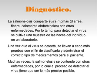 Diagnóstico.
La salmonelosis comparte sus síntomas (diarrea,
fiebre, calambres abdominales) con otras
enfermedades. Por lo tanto, para detectar el virus
se cultiva una muestra de las heces del individuo
en un laboratorio.
Una vez que el virus se detecta, se llevan a cabo más
pruebas con el fin de clasificarla y administrar el
correcto tipo de medicamentos para el paciente.
Muchas veces, la salmonelosis se confunde con otras
enfermedades, por lo cual el proceso de detectar el
virus tiene que ser lo más preciso posible.
 