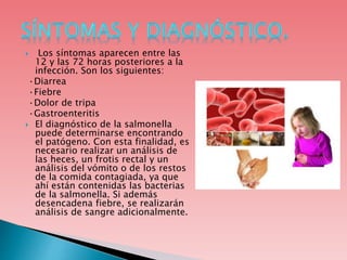  Los síntomas aparecen entre las
12 y las 72 horas posteriores a la
infección. Son los siguientes:
·Diarrea
·Fiebre
·Dolor de tripa
·Gastroenteritis
 El diagnóstico de la salmonella
puede determinarse encontrando
el patógeno. Con esta finalidad, es
necesario realizar un análisis de
las heces, un frotis rectal y un
análisis del vómito o de los restos
de la comida contagiada, ya que
ahí están contenidas las bacterias
de la salmonella. Si además
desencadena fiebre, se realizarán
análisis de sangre adicionalmente.
 