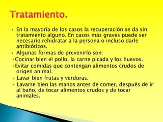  En la mayoría de los casos la recuperación se da sin
tratamiento alguno. En casos más graves puede ser
necesario rehidratar a la persona o incluso darle
antibióticos.
 Algunas formas de prevenirlo son:
·Cocinar bien el pollo, la carne picada y los huevos.
·Evitar comidas que contengan alimentos crudos de
origen animal.
· Lavar bien frutas y verduras.
· Lavarse bien las manos antes de comer, después de ir
al baño, de tocar alimentos crudos y de tocar
animales.
 