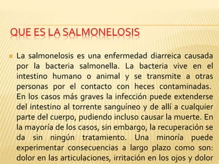 QUE ES LA SALMONELOSIS
 La salmonelosis es una enfermedad diarreica causada
por la bacteria salmonella. La bacteria vive en el
intestino humano o animal y se transmite a otras
personas por el contacto con heces contaminadas.
En los casos más graves la infección puede extenderse
del intestino al torrente sanguíneo y de allí a cualquier
parte del cuerpo, pudiendo incluso causar la muerte. En
la mayoría de los casos, sin embargo, la recuperación se
da sin ningún tratamiento. Una minoría puede
experimentar consecuencias a largo plazo como son:
dolor en las articulaciones, irritación en los ojos y dolor
 