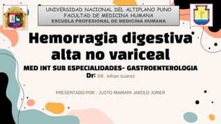 Hemorragia digestiva
alta no variceal
MED INT SUB ESPECIALIDADES- GASTROENTEROLOGIA
Dr: DR. Johan suarez
PRESENTADO POR : JUSTO MAMANI JAROLD JOMER
UNIVERSIDAD NACIONAL DEL ALTIPLANO PUNO
FACULTAD DE MEDICINA HUMANA
ESCUELA PROFESIONAL DE MEDICINA HUMANA
 