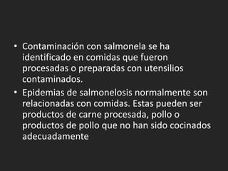• Contaminación con salmonela se ha
  identificado en comidas que fueron
  procesadas o preparadas con utensilios
  contaminados.
• Epidemias de salmonelosis normalmente son
  relacionadas con comidas. Estas pueden ser
  productos de carne procesada, pollo o
  productos de pollo que no han sido cocinados
  adecuadamente
 